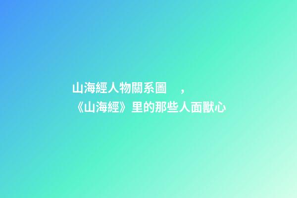 山海經人物關系圖，《山海經》里的那些人面獸心